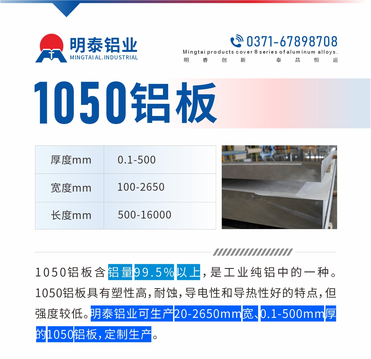 “1050铝板含铝量99.5%以上，是工业纯铝中的一种。1050铝板具有塑性高，耐蚀，导电性和导热性好的特点，但强度较低。明泰铝业可生产20-2650mm宽、0.1-500mm厚的1050铝板，定制生产。”