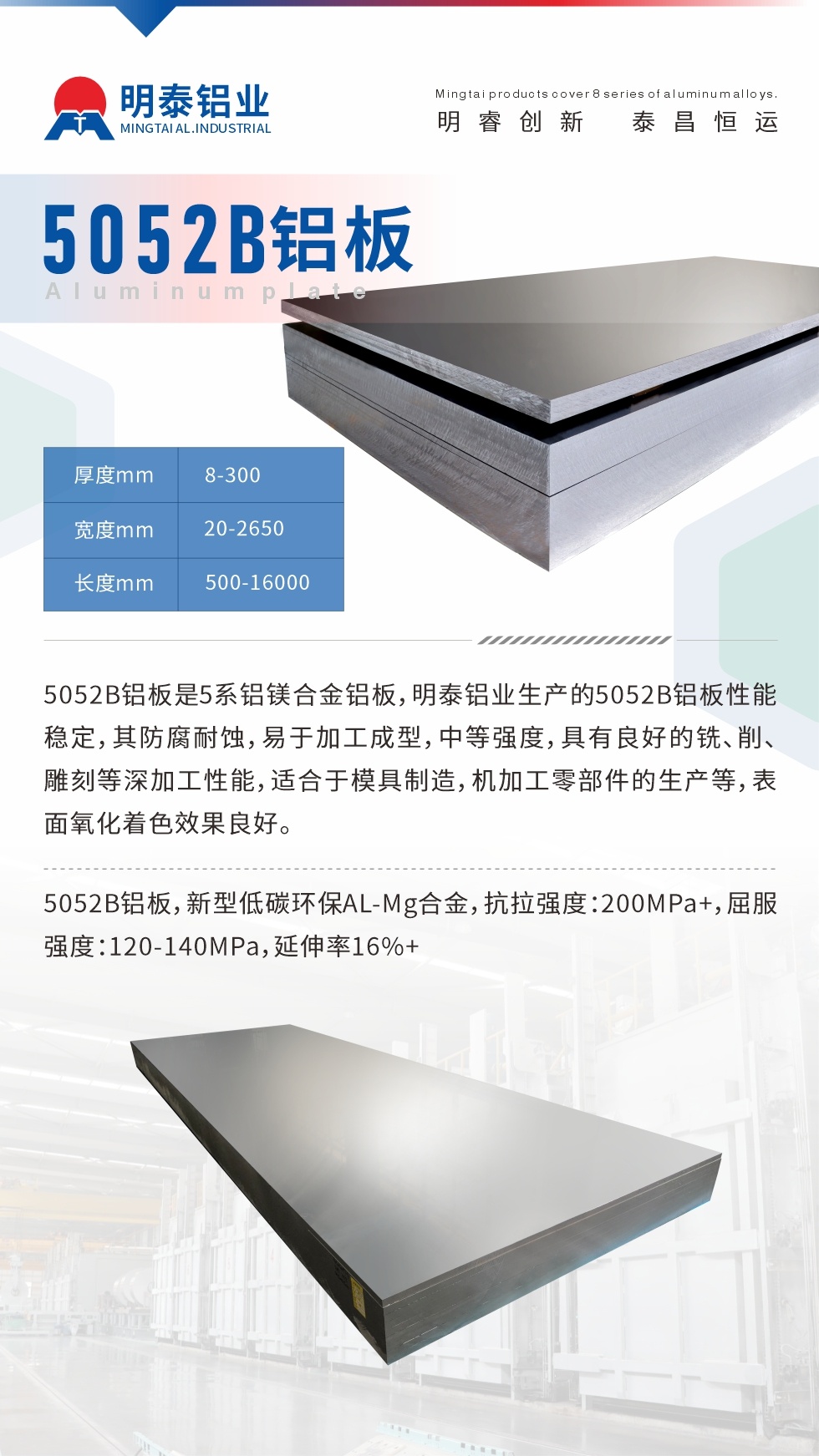 5052B铝板是5系铝镁合金铝板，明泰铝业生产的5052B铝板性能稳定，其防腐耐蚀，易于加工成型，中等强度，具有良好的铣、削、雕刻等深加工性能，适合于模具制造，机加工零部件的生产等，表面氧化着色效果良好。5052B铝板，新型低碳环保AL-Mg合金，抗拉强度：200MPa+，屈服强度：120-140MPa，延伸率16%+