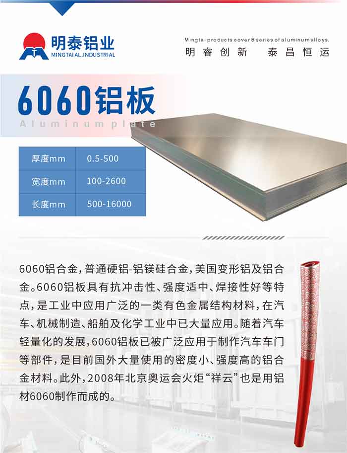 6060铝板介绍

6060铝合金，普通硬铝-铝镁硅合金，美国变形铝及铝合金。6060铝板具有抗冲击性、强度适中、焊接性好等特点，是工业中应用广泛的一类有色金属结构材料，在汽车、机械制造、船舶及化学工业中已大量应用。随着汽车轻量化的发展，6060铝板已被广泛应用于制作汽车车门等部件，是目前国外大量使用的密度小、强度高的铝合金材料。此外，2008年北京奥运会火炬“祥云”也是用铝材6060制作而成的。