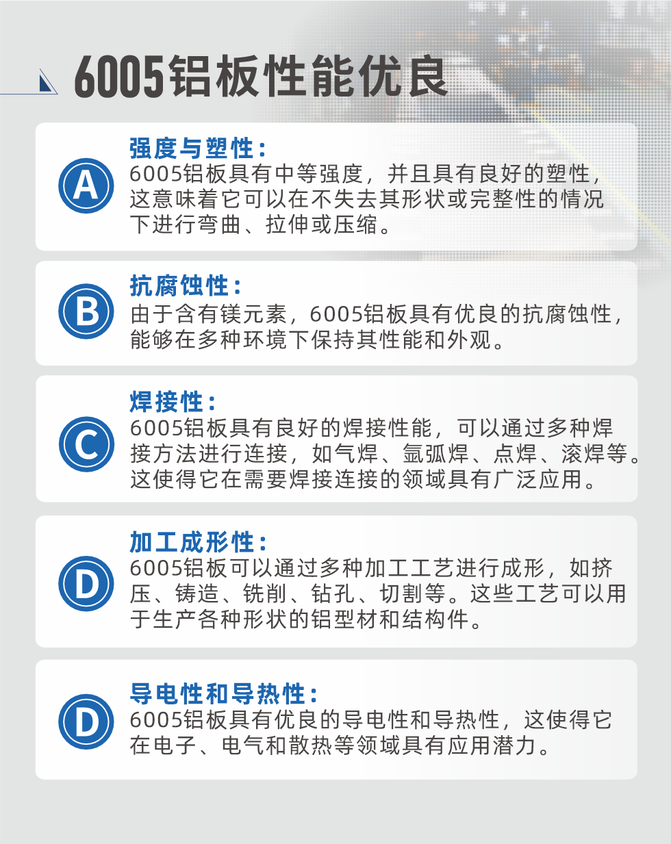 6005性能优良


强度与塑性：6005铝板具有中等强度，并且具有良好的塑性，这意味着它可以在不失去其形状或完整性的情况下进行弯曲、拉伸或压缩。

抗腐蚀性：由于含有镁元素，6005铝板具有优良的抗腐蚀性，能够在多种环境下保持其性能和外观。

焊接性：6005铝板具有良好的焊接性能，可以通过多种焊接方法进行连接，如气焊、氩弧焊、点焊、滚焊等。这使得它在需要焊接连接的领域具有广泛应用。

加工成形性：6005铝板可以通过多种加工工艺进行成形，如挤压、铸造、铣削、钻孔、切割等。这些工艺可以用于生产各种形状的铝型材和结构件。

导电性和导热性：6005铝板具有优良的导电性和导热性，这使得它在电子、电气和散热等领域具有应用潜力。


6005产品应用

6005铝板主要用于要求高的可塑性和良好的焊接性，在液体或气体介质中工作的低载荷零件，如油箱，汽油或润滑油导管，各种液体容器、船舶钣金件和其他用深拉制作的小负荷零件：线材用来做铆钉；挤压型材与管材，用于要求强高大于6063合金的结构件，如梯子、电视天线等。

如需了解更多明泰铝业产品先关信息，可点击在线咨询，或拨打咨询电话：0371-67898708，专业业务经理给您详细解答，我们可以按需定制，部分产品库存现货，下单即发货，期待与您合作！