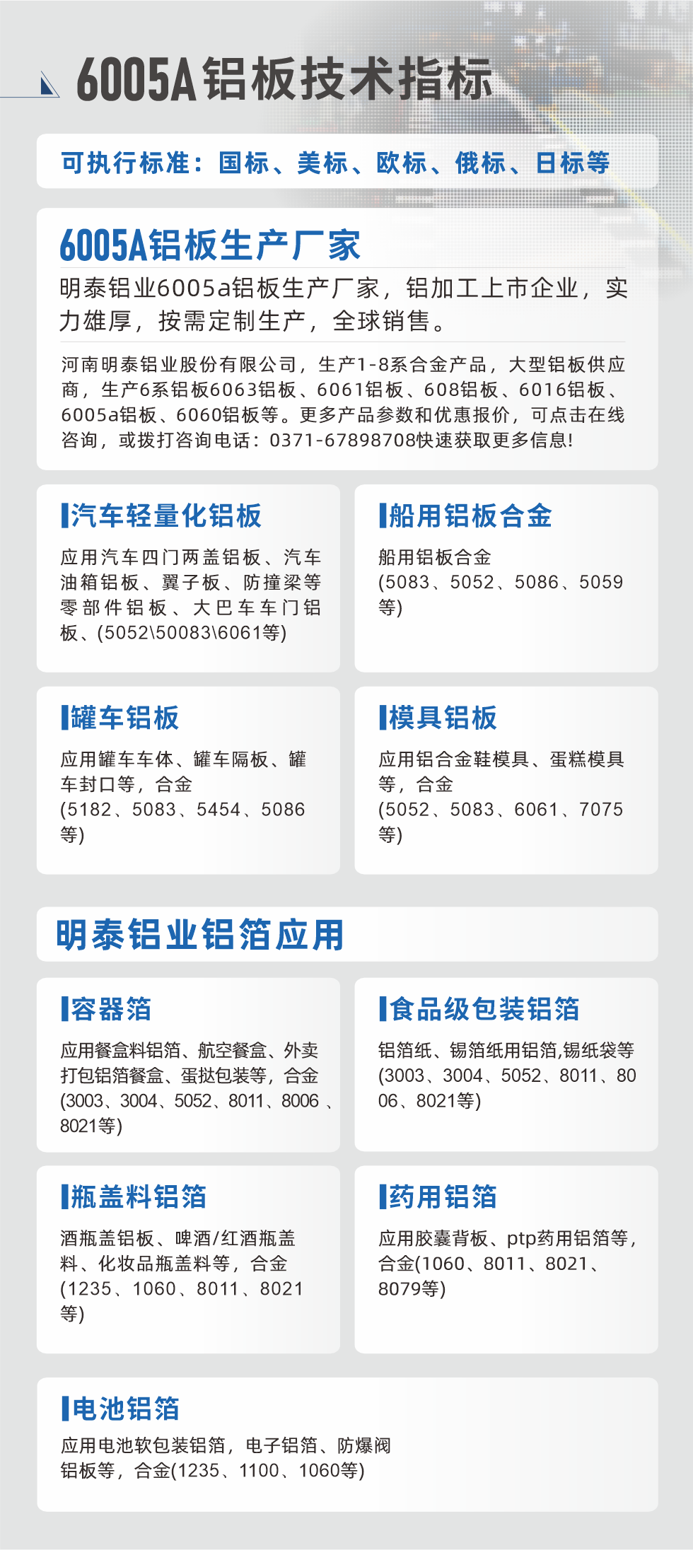 明泰大型铝板帯箔厂家，上市公司，以下常见铝板合金，更多产品可在网站查看，或者拨打电话咨询：0371-67898708。

　　汽车轻量化铝板：应用汽车四门两盖铝板、汽车油箱铝板、翼子板、防撞梁等零部件铝板、大巴车车门铝板、(5052、50083、6061等)

　　船用铝板合金(5083、5052、5086、5059等)

　　罐车铝板：应用罐车车体、罐车隔板、罐车封口等，合金(5182、5083、5454、5086等)

　　模具铝板：应用铝合金鞋模具、蛋糕模具等，合金(5052、5083、6061、7075等)

　　明泰铝业铝箔应用
　　容器箔：应用餐盒料铝箔、航空餐盒、外卖打包铝箔餐盒、蛋挞包装等，合金(3003、3004、5052、8011、8006、8021等)

　　食品级包装铝箔：铝箔纸、锡箔纸用铝箔,锡纸袋等(3003、3004、5052、8011、8006、8021等)

　　瓶盖料铝箔：酒瓶盖铝板、啤酒/红酒瓶盖料、化妆品瓶盖料等，合金(1235、1060、8011、8021等)

　　药用铝箔：应用胶囊背板、ptp药用铝箔等，合金(1060、8011、8021、8079等)

　　电池铝箔：应用电池软包装铝箔，电子铝箔、防爆阀铝板等，合金(1235、1100、1060等)

　　6005A铝板技术指标

　　可执行标准：国标、美标、欧标、俄标、日标等

　　6005A铝板生产厂家
　　明泰铝业6005a铝板生产厂家，铝加工上市企业，实力雄厚，按需定制生产，全球销售。

　　河南明泰铝业股份有限公司，生产1-8系合金产品，大型铝板供应商，生产6系铝板6063铝板、6061铝板、608铝板、6016铝板、6005a铝板、6060铝板等。更多产品参数和优惠报价，可点击在线咨询，或拨打咨询电话：0371-67898708快速获取更多信息!