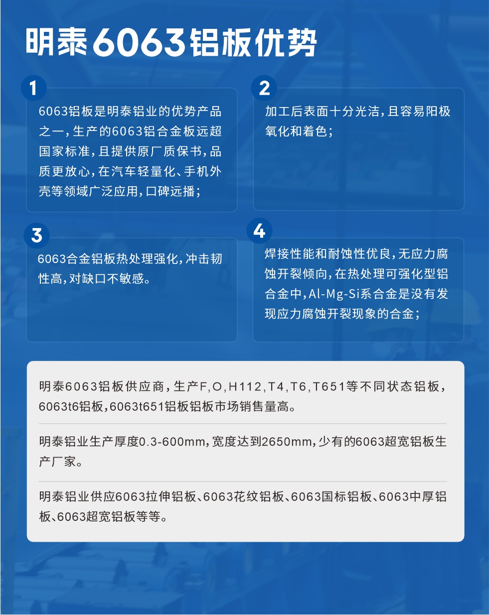 明泰6063铝板优势
　　1、6063铝板是明泰铝业的优势产品之一，生产的6063铝合金板远超国家标准，且提供原厂质保书，品质更放心，在汽车轻量化、手机外壳等领域广泛应用，口碑远播；

　　2、加工后表面十分光洁，且容易阳极氧化和着色；

　　3、焊接性能和耐蚀性优良，无应力腐蚀开裂倾向，在热处理可强化型铝合金中，Al-Mg-Si系合金是没有发现应力腐蚀开裂现象的合金；

　　4、6063合金铝板热处理强化，冲击韧性高，对缺口不敏感。

　　明泰6063铝板供应商，生产F,O,H112,T4,T6,T651等不同状态铝板，6063t6铝板，6063t651铝板铝板市场销售量高。

　　明泰铝业生产厚度0.3-600mm，宽度达到2650mm，少有的6063超宽铝板生产厂家。

　　明泰铝业供应6063拉伸铝板、6063花纹铝板、6063国标铝板、6063中厚铝板、6063超宽铝板等等。

　　6063铝板价格

　　不同铝板厂家的原材料、加工工艺、人工成本不同，价格不同。不同用户所需要的规格长宽厚不同，即使是同一6063铝板厂家，报价也不同。

　　6063铝板价格=发货当天长江铝锭价+加工费(提供6063铝板长宽厚以及用量。

　　6063铝板生产厂家——明泰铝业
