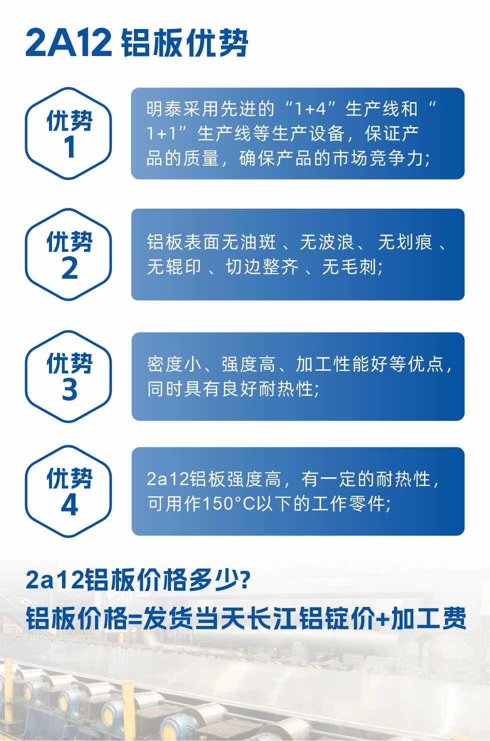 明泰2A12铝板优势:1、明泰采用先进的“1+4”生产线和“1+1”生产线等生产设备，保证产品的质量，确保产品的市场竞争力;2、铝板表面无油斑 、无波浪、 无划痕 、无辊印 、切边整齐 、无毛刺;3、密度小、强度高、加工性能好等优点，同时具有良好耐热性;4、2a12铝板强度高，有一定的耐热性，可用作150°C以下的工作零件;
