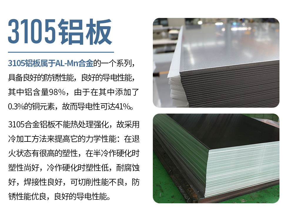 3105铝板属于AL-Mn合金的一个系列，具备良好的防锈性能，良好的导电性能，其中铝含量98%，由于在其中添加了0.3%的铜元素，故而导电性可达41%。
3105合金铝板不能热处理强化，故采用冷加工方法来提高它的力学性能：在退火状态有很高的塑性，在半冷作硬化时塑性尚好，冷作硬化时塑性低，耐腐蚀好，焊接性良好，可切削性能不良，防锈性能优良，良好的导电性能。