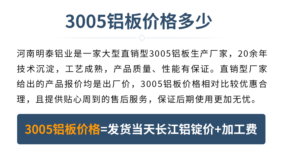 　　3005铝板价格多少
　　河南明泰铝业是一家大型直销型3005铝板生产厂家，20余年技术沉淀，工艺成熟，产品质量、性能有保证。直销型厂家给出的产品报价均是出厂价，3005铝板价格相对比较优惠合理，且提供贴心周到的售后服务，保证后期使用更加无忧。3005铝板价格=发货当天长江铝锭价+加工费